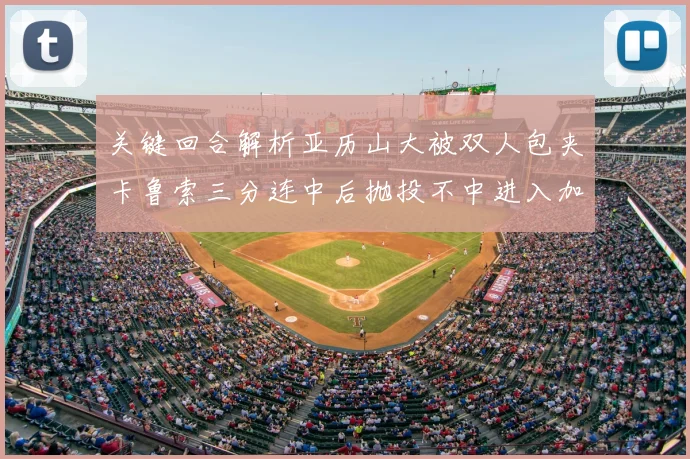 关键回合解析亚历山大被双人包夹卡鲁索三分连中后抛投不中进入加时