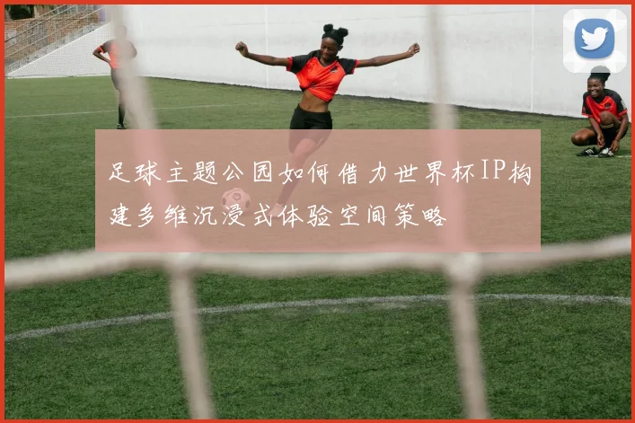 足球主题公园如何借力世界杯IP构建多维沉浸式体验空间策略