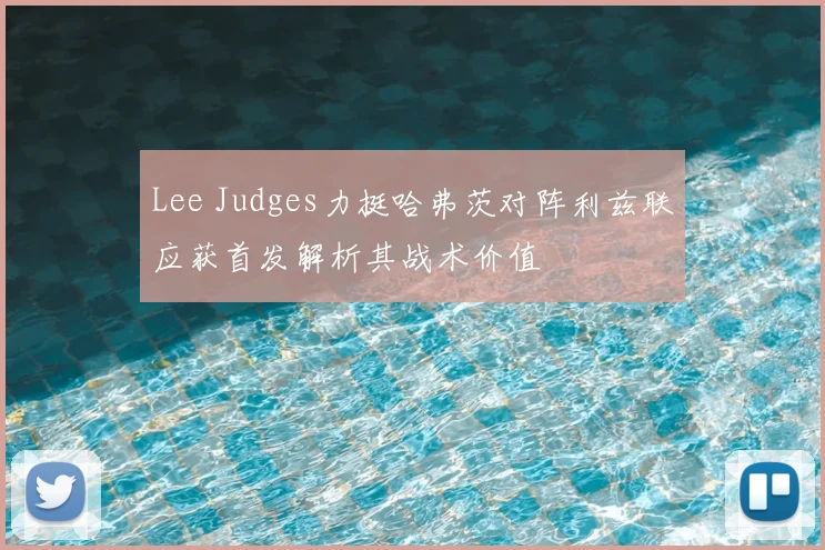 Lee Judges力挺哈弗茨对阵利兹联应获首发解析其战术价值