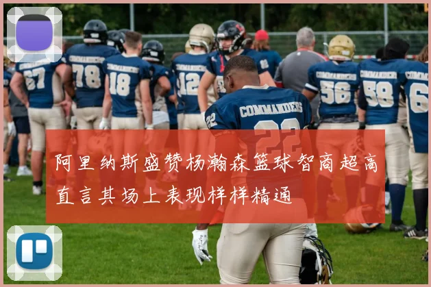 阿里纳斯盛赞杨瀚森篮球智商超高直言其场上表现样样精通