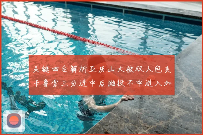 关键回合解析亚历山大被双人包夹卡鲁索三分连中后抛投不中进入加时