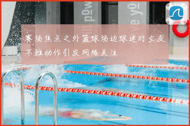 赛场焦点之外篮球场边球迷对女友不雅动作引发网络关注