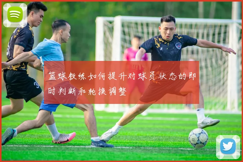 篮球教练如何提升对球员状态的即时判断和轮换调整
