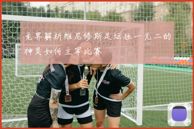 竞界解析维尼修斯足坛独一无二的神灵如何主宰比赛