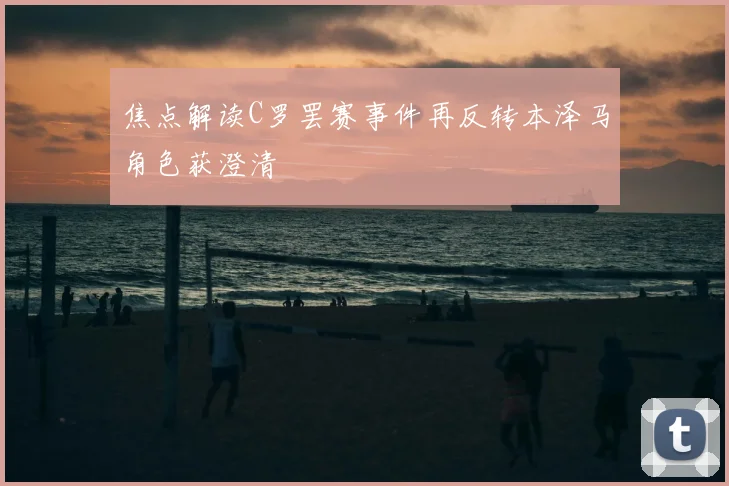 焦点解读C罗罢赛事件再反转本泽马角色获澄清