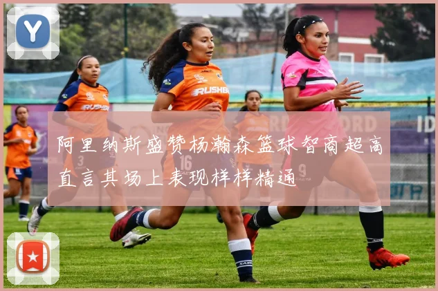 阿里纳斯盛赞杨瀚森篮球智商超高直言其场上表现样样精通